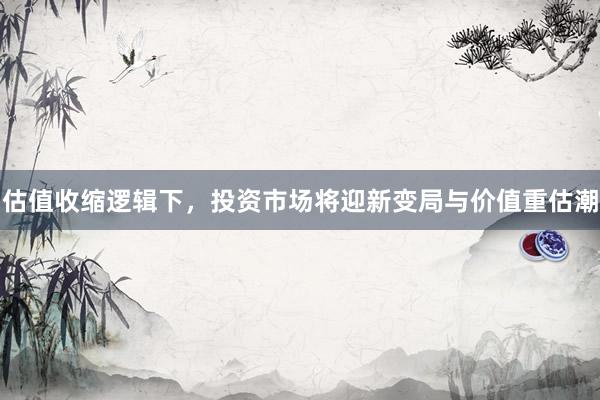 估值收缩逻辑下，投资市场将迎新变局与价值重估潮