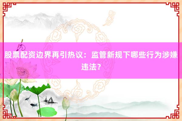 股票配资边界再引热议：监管新规下哪些行为涉嫌违法？
