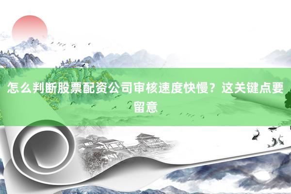 怎么判断股票配资公司审核速度快慢？这关键点要留意