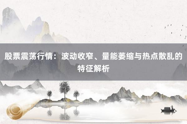股票震荡行情：波动收窄、量能萎缩与热点散乱的特征解析
