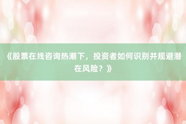 《股票在线咨询热潮下，投资者如何识别并规避潜在风险？》