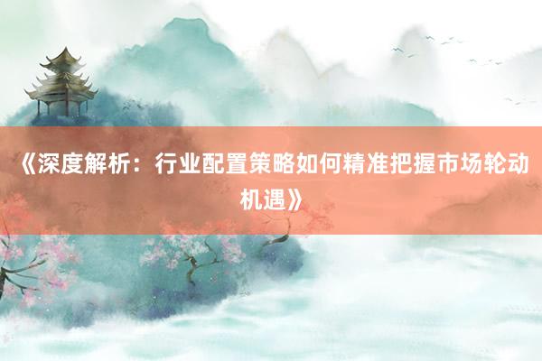 《深度解析：行业配置策略如何精准把握市场轮动机遇》