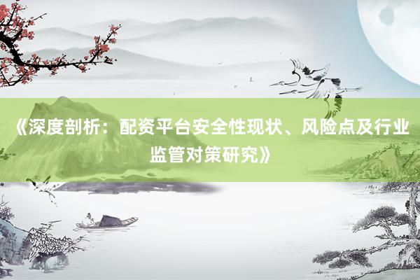《深度剖析：配资平台安全性现状、风险点及行业监管对策研究》