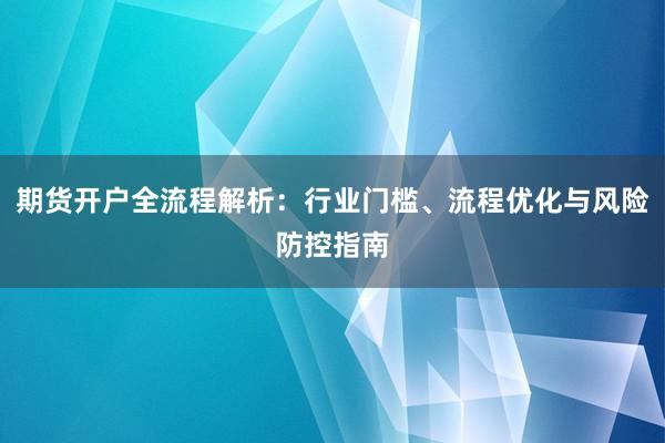 期货开户全流程解析：行业门槛、流程优化与风险防控指南