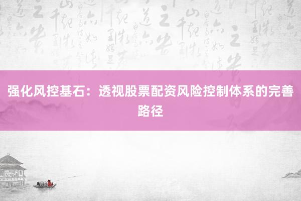 强化风控基石：透视股票配资风险控制体系的完善路径