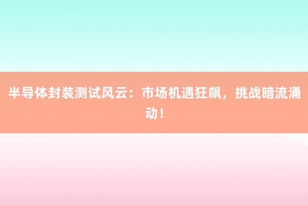 半导体封装测试风云：市场机遇狂飙，挑战暗流涌动！