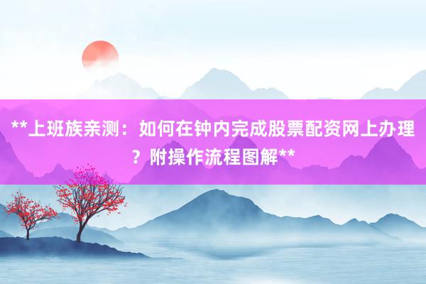 **上班族亲测：如何在钟内完成股票配资网上办理？附操作流程图解**