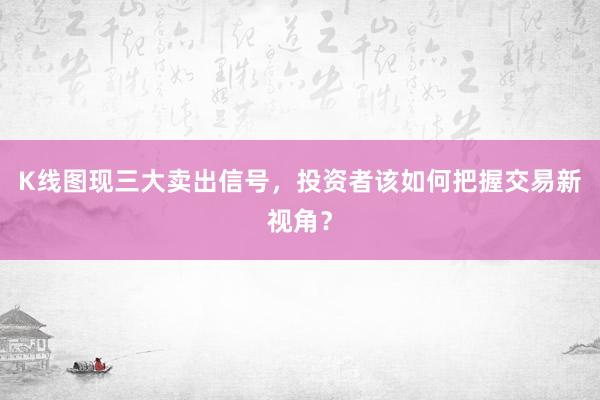 K线图现三大卖出信号，投资者该如何把握交易新视角？