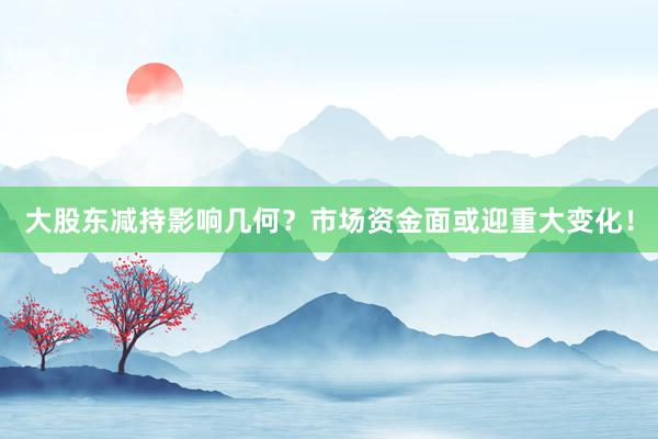 大股东减持影响几何？市场资金面或迎重大变化！