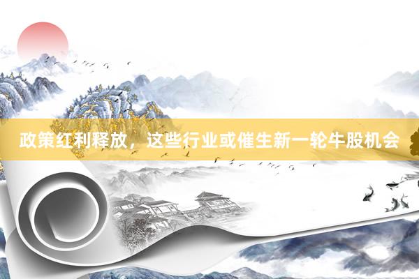 政策红利释放，这些行业或催生新一轮牛股机会