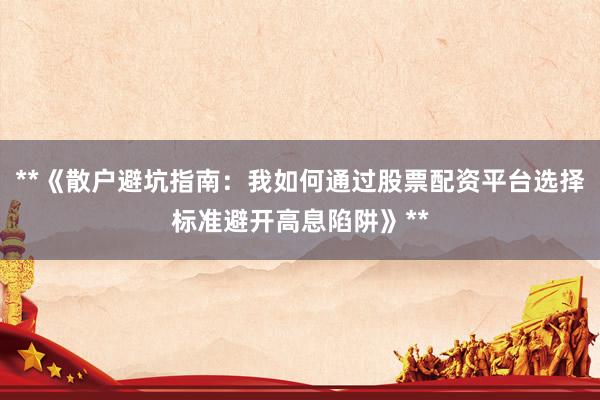 **《散户避坑指南：我如何通过股票配资平台选择标准避开高息陷阱》**