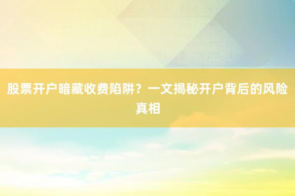股票开户暗藏收费陷阱?一文揭秘开户背后的风险真相