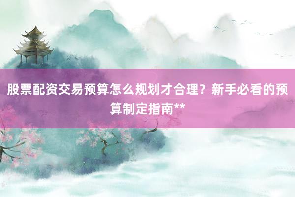 股票配资交易预算怎么规划才合理？新手必看的预算制定指南**