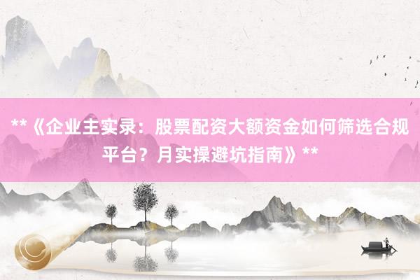 **《企业主实录：股票配资大额资金如何筛选合规平台？月实操避坑指南》**