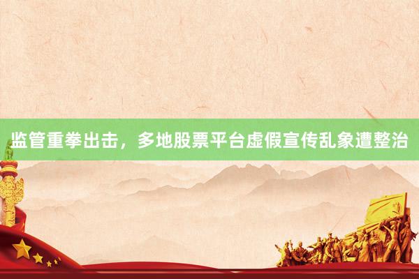 监管重拳出击，多地股票平台虚假宣传乱象遭整治