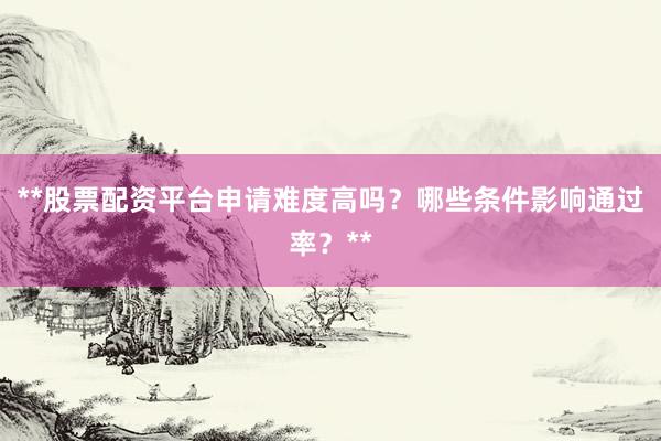 **股票配资平台申请难度高吗？哪些条件影响通过率？**