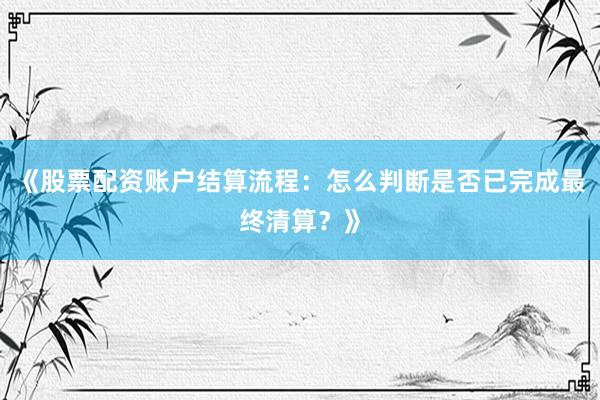《股票配资账户结算流程：怎么判断是否已完成最终清算？》