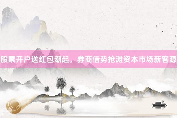 股票开户送红包潮起，券商借势抢滩资本市场新客源