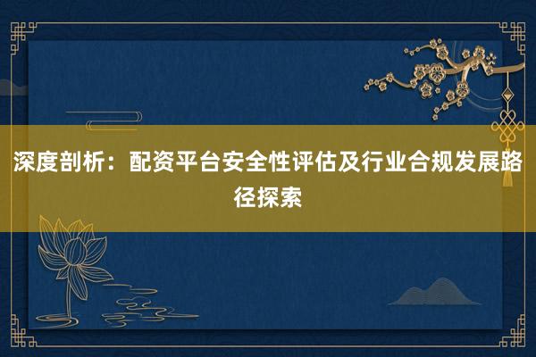 深度剖析：配资平台安全性评估及行业合规发展路径探索
