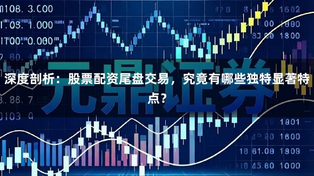 深度剖析：股票配资尾盘交易，究竟有哪些独特显著特点？