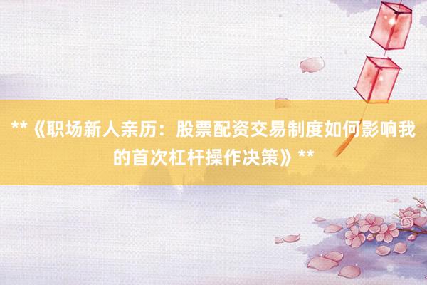 **《职场新人亲历：股票配资交易制度如何影响我的首次杠杆操作决策》**