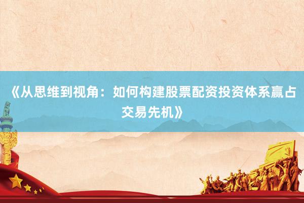 《从思维到视角：如何构建股票配资投资体系赢占交易先机》