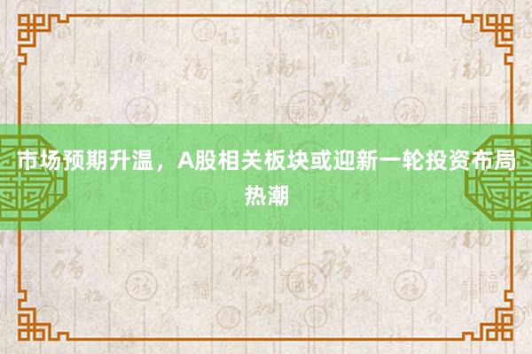 市场预期升温，A股相关板块或迎新一轮投资布局热潮