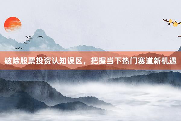 破除股票投资认知误区，把握当下热门赛道新机遇