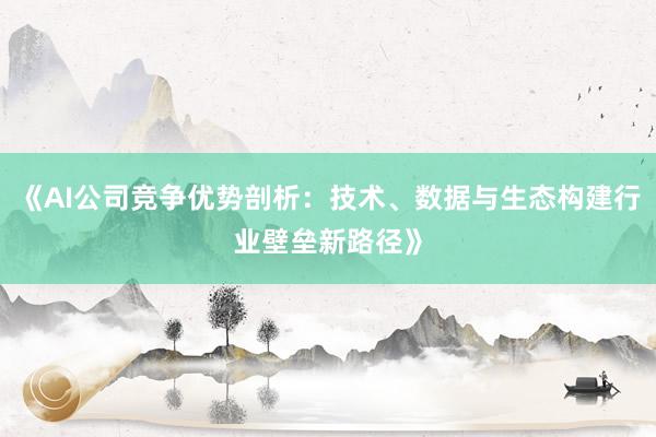 《AI公司竞争优势剖析：技术、数据与生态构建行业壁垒新路径》