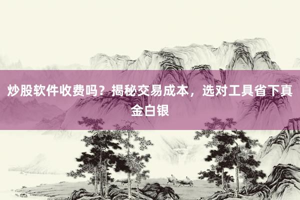 炒股软件收费吗？揭秘交易成本，选对工具省下真金白银