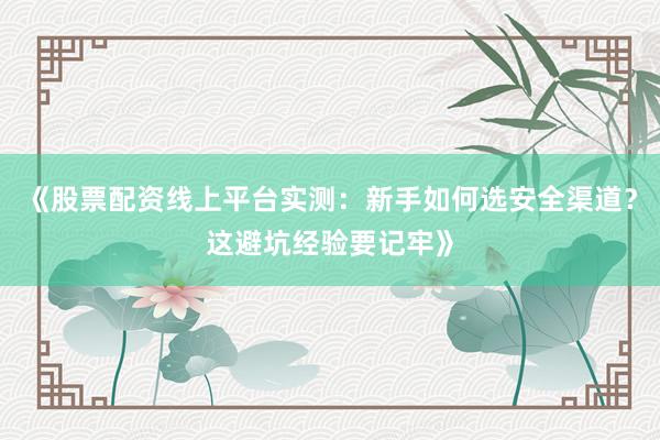 《股票配资线上平台实测:新手如何选安全渠道?这避坑经验要记牢》